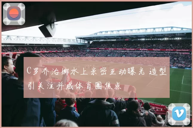 C罗乔治娜水上亲密互动曝光 造型引关注并成体育圈焦点