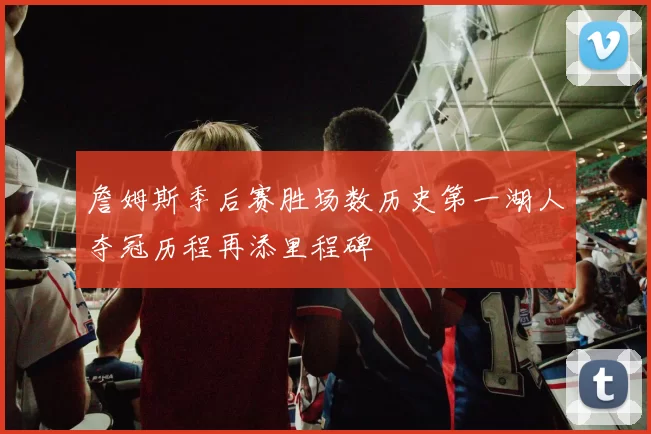 詹姆斯季后赛胜场数历史第一湖人夺冠历程再添里程碑