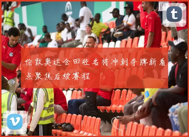 伦敦奥运会田径名将冲刺夺牌新看点聚焦后续赛程