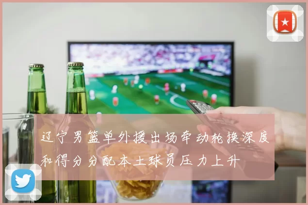 辽宁男篮单外援出场牵动轮换深度和得分分配本土球员压力上升