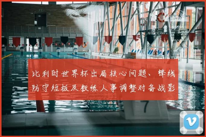 比利时世界杯出局核心问题、锋线防守短板及教练人事调整对备战影响