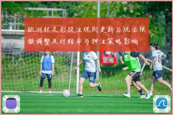 欧洲杯足彩投注规则更新后玩法限额调整及对赔率与押注策略影响