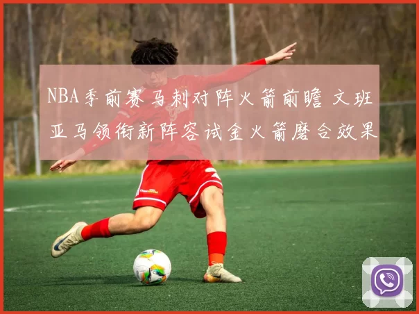 NBA季前赛马刺对阵火箭前瞻 文班亚马领衔新阵容试金火箭磨合效果