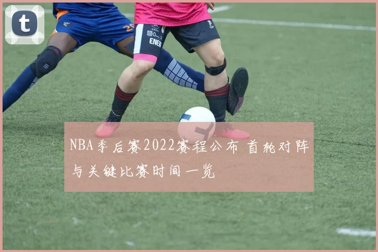 NBA季后赛2022赛程公布 首轮对阵与关键比赛时间一览