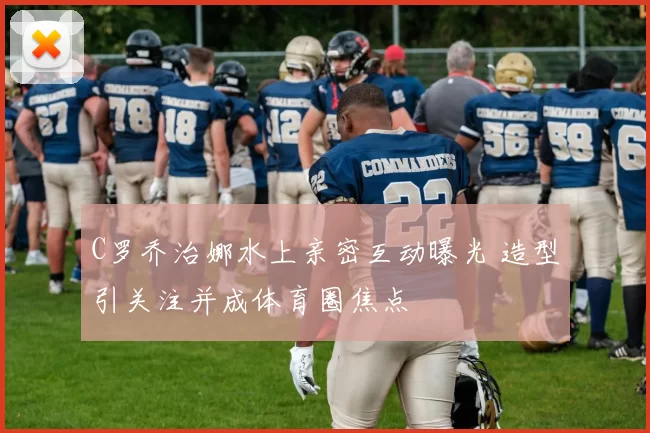 C罗乔治娜水上亲密互动曝光 造型引关注并成体育圈焦点