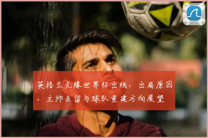 英格兰无缘世界杯出线，出局原因、主帅去留与球队重建方向展望