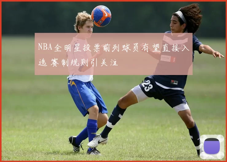 NBA全明星投票前列球员有望直接入选 赛制规则引关注