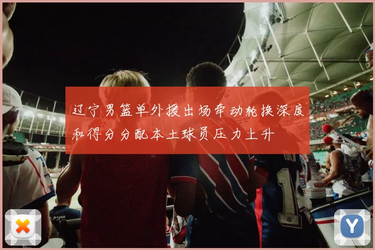 辽宁男篮单外援出场牵动轮换深度和得分分配本土球员压力上升