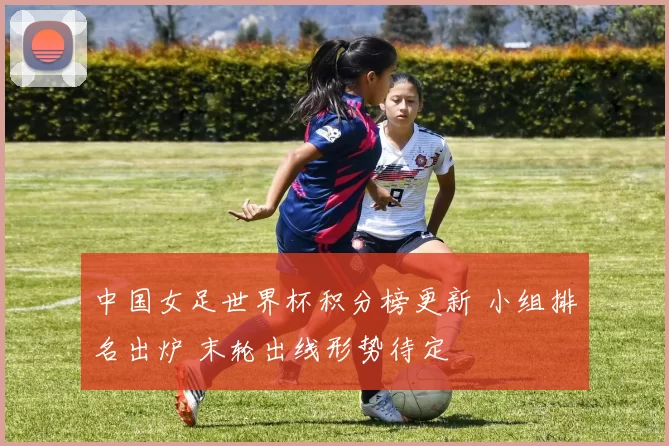 中国女足世界杯积分榜更新 小组排名出炉 末轮出线形势待定