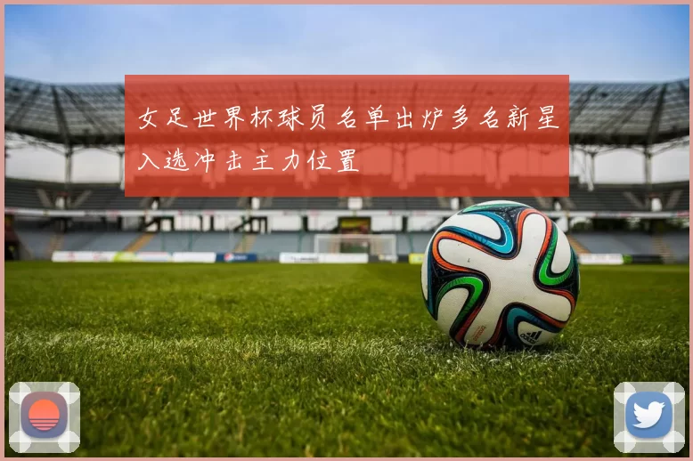 女足世界杯球员名单出炉多名新星入选冲击主力位置