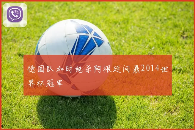 德国队加时绝杀阿根廷问鼎2014世界杯冠军