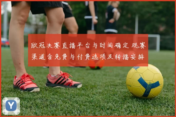 欧冠决赛直播平台与时间确定 观赛渠道含免费与付费选项及转播安排解读