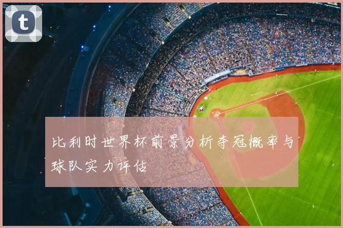 比利时世界杯前景分析夺冠概率与球队实力评估