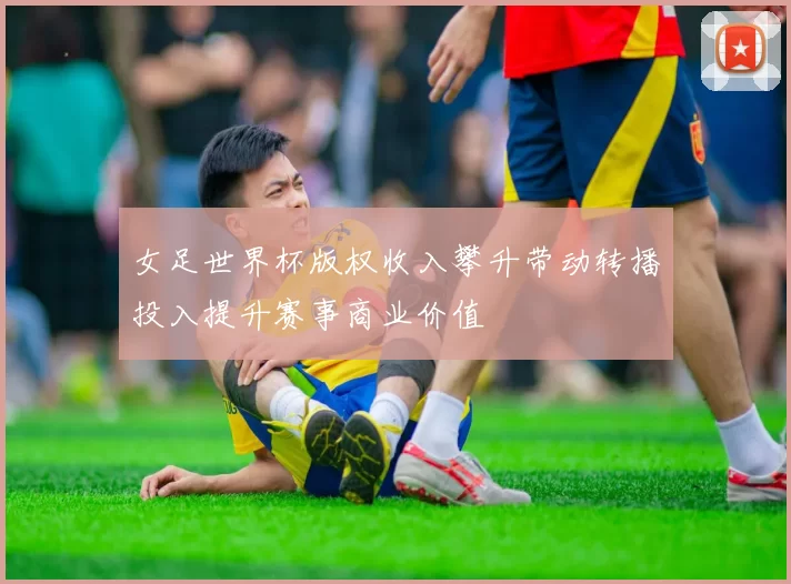 女足世界杯版权收入攀升带动转播投入提升赛事商业价值