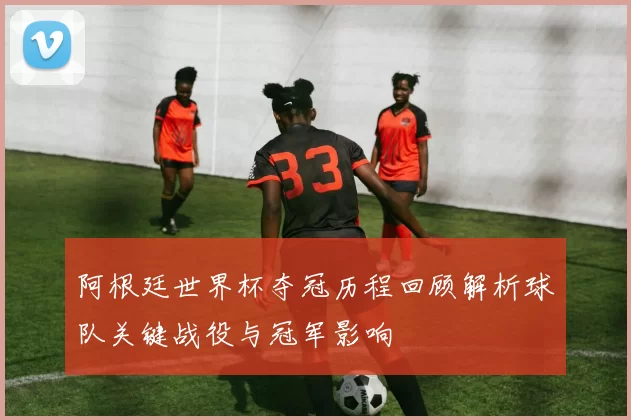 阿根廷世界杯夺冠历程回顾解析球队关键战役与冠军影响