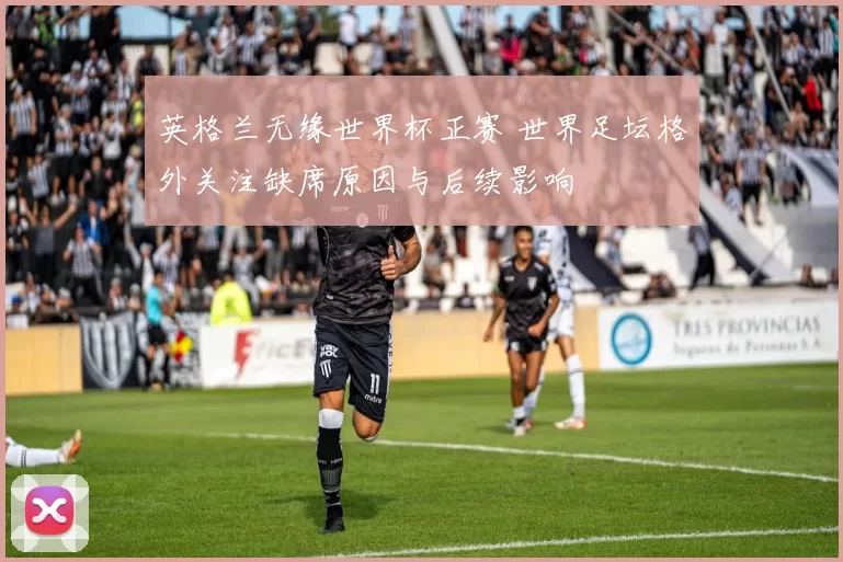 英格兰无缘世界杯正赛 世界足坛格外关注缺席原因与后续影响