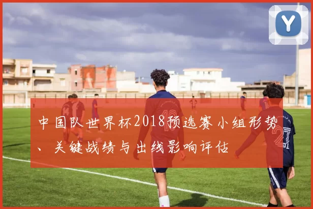 中国队世界杯2018预选赛小组形势、关键战绩与出线影响评估