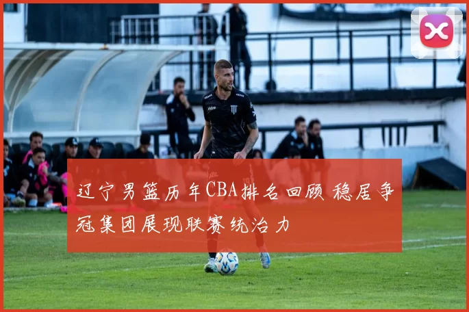 辽宁男篮历年CBA排名回顾 稳居争冠集团展现联赛统治力