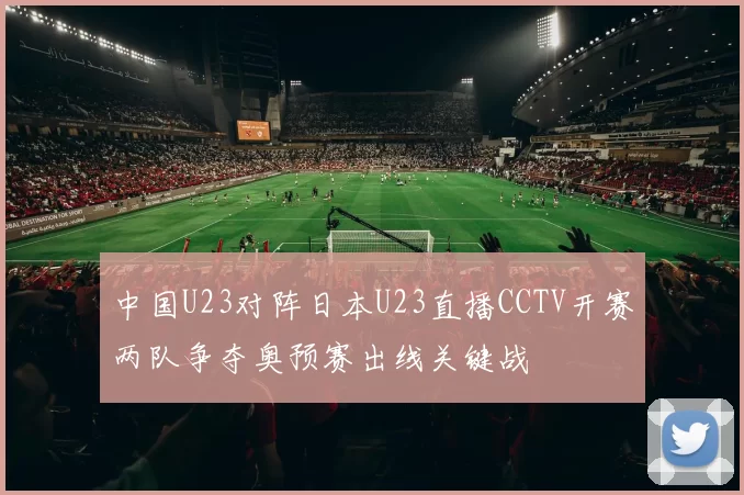 中国U23对阵日本U23直播CCTV开赛两队争夺奥预赛出线关键战