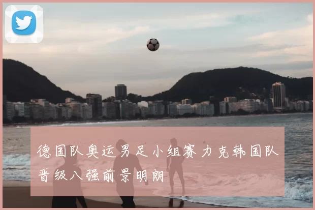 德国队奥运男足小组赛力克韩国队晋级八强前景明朗