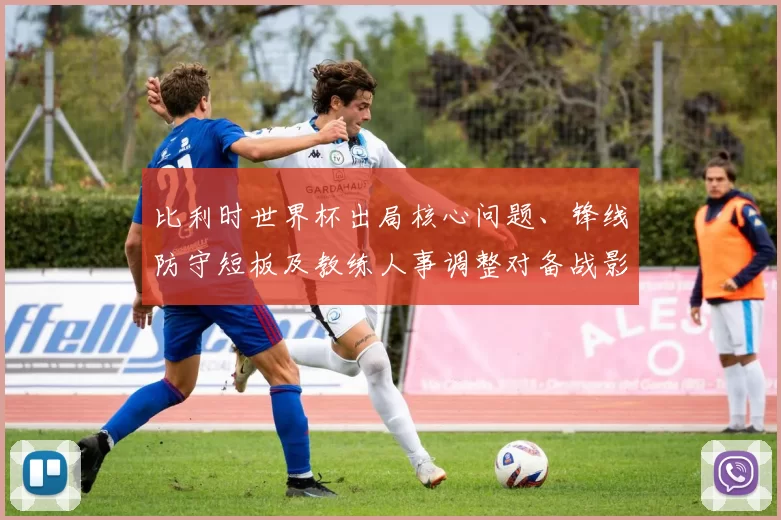 比利时世界杯出局核心问题、锋线防守短板及教练人事调整对备战影响