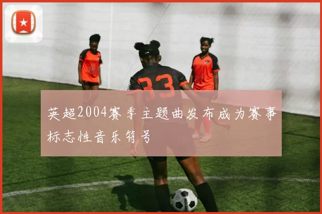 英超2004赛季主题曲发布成为赛事标志性音乐符号