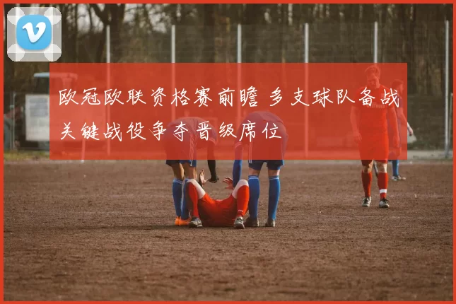 欧冠欧联资格赛前瞻 多支球队备战关键战役争夺晋级席位